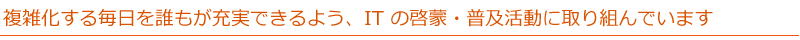 複雑化する毎日を誰もが充実できるよう、IT の啓蒙・普及活動に取り組んでいます