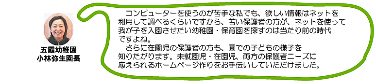 五霞幼稚園 小林弥生園長「コンピュータを使うのが苦手な私でも、欲しい情報はネットを利用して調べるくらいですから、若い保護者の方が、ネットを使って我が子を入園させたい幼稚園・保育園を探すのは当たり前の時代ですよね。さらに在園児の保護者の方も、園での子どもの様子を知りたがります。未就園児、在園児、両方の保護者ニーズに応えられるホームページ作りをお手伝いしていただけました」